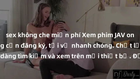 sex không che miễn phí Xem phim JAV online miễn phí không cần đăng ký, tải về nhanh chóng. Chất lượng HD, dễ dàng tìm kiếm và xem trên mọi thiết bị. Đặc biệt, không quảng cáo làm phiền.