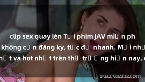 clip sex quay lén Tải phim JAV miễn phí chất lượng cao, không cần đăng ký, tốc độ nhanh. Mới nhất và hot nhất trên thị trường hiện nay, cập nhật hàng ngày.