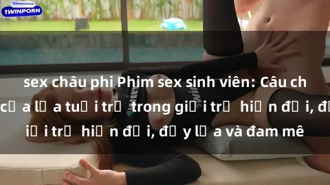 sex châu phi Phim sex sinh viên: Câu chuyện nóng bỏng của lứa tuổi trẻ trong giới trẻ hiện đại, đầy lửa và đam mê