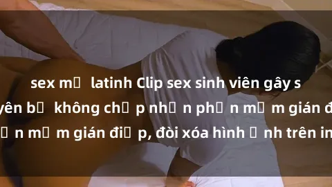 sex mỹ latinh Clip sex sinh viên gây sốt mạng xã hội: Tuyên bố không chấp nhận phần mềm gián điệp, đòi xóa hình ảnh trên internet