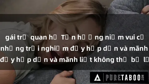 gái trẻ quan hệ Tận hưởng niềm vui của sex với gái trẻ: những trải nghiệm đầy hấp dẫn và mãnh liệt không thể bỏ lỡ