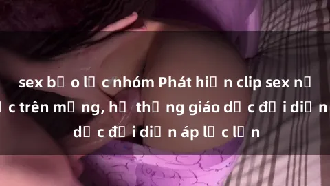 sex bạo lực nhóm Phát hiện clip sex nữ sinh gây sốc trên mạng, hệ thống giáo dục đối diện áp lực lớn