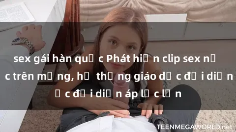 sex gái hàn quốc Phát hiện clip sex nữ sinh gây sốc trên mạng, hệ thống giáo dục đối diện áp lực lớn