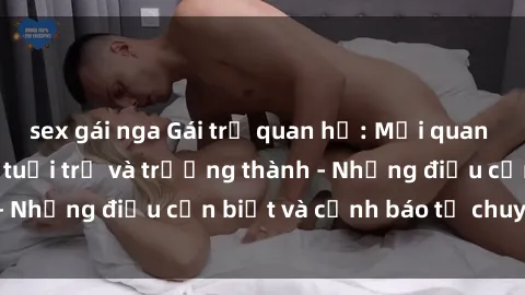 sex gái nga Gái trẻ quan hệ: Mối quan hệ khác biệt giữa tuổi trẻ và trưởng thành - Những điều cần biết và cảnh báo từ chuyên gia