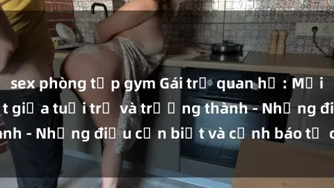 sex phòng tập gym Gái trẻ quan hệ: Mối quan hệ khác biệt giữa tuổi trẻ và trưởng thành - Những điều cần biết và cảnh báo từ chuyên gia