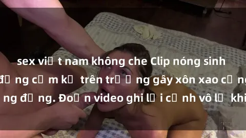 sex việt nam không che Clip nóng sinh viên gây sốc: Hành động cấm kỵ trên trường gây xôn xao cộng đồng. Đoạn video ghi lại cảnh vô lễ khiến dư luận bức xúc.