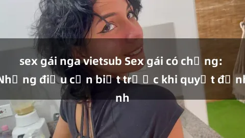 sex gái nga vietsub Sex gái có chồng: Những điều cần biết trước khi quyết định