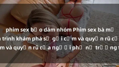 phim sex bạo dâm nhóm Phim sex bà mẹ nóng bỏng: Hành trình khám phá sự gợi cảm và quyến rũ của người phụ nữ trưởng thành.