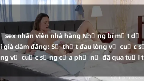 sex nhân viên nhà hàng Những bí mật đằng sau vẻ ngoài gái già dâm đãng: Sự thật đau lòng về cuộc sống của phụ nữ đã qua tuổi thanh xuân