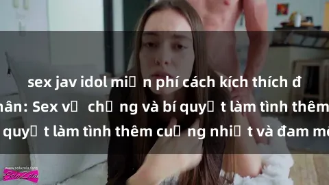 sex jav idol miễn phí cách kích thích đam mê trong hôn nhân: Sex vợ chồng và bí quyết làm tình thêm cuồng nhiệt và đam mê