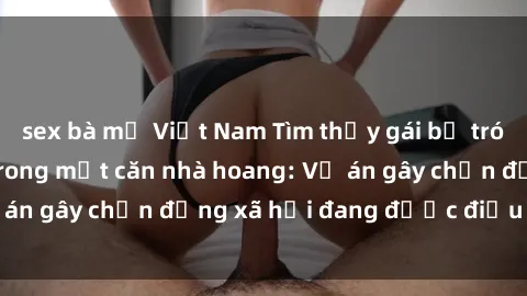 sex bà mẹ Việt Nam Tìm thấy gái bị trói và bị hiếp dâm trong một căn nhà hoang: Vụ án gây chấn động xã hội đang được điều tra vào.