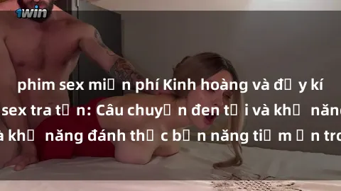 phim sex miễn phí Kinh hoàng và đầy kích thích với phim sex tra tấn: Câu chuyện đen tối và khả năng đánh thức bản năng tiềm ẩn trong con người