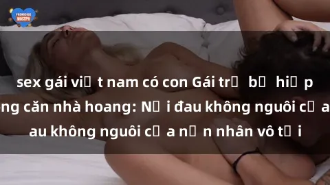 sex gái việt nam có con Gái trẻ bị hiếp dâm bạo lực trong căn nhà hoang: Nỗi đau không nguôi của nạn nhân vô tội