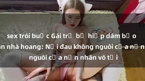 sex trói buộc Gái trẻ bị hiếp dâm bạo lực trong căn nhà hoang: Nỗi đau không nguôi của nạn nhân vô tội