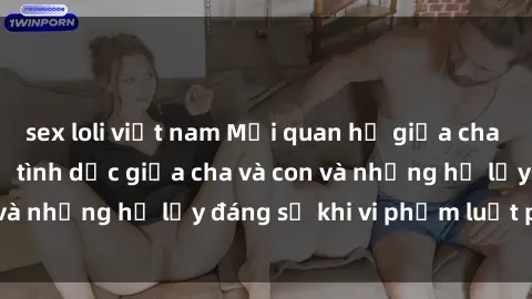 sex loli việt nam Mối quan hệ giữa cha và con: Sự thật về tình dục giữa cha và con và những hệ lụy đáng sợ khi vi phạm luật pháp.