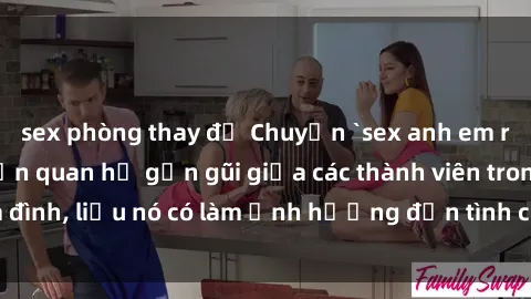 sex phòng thay đồ Chuyện `sex anh em ruột` - Đề cập đến quan hệ gần gũi giữa các thành viên trong gia đình, liệu nó có làm ảnh hưởng đến tình cảm gia đình hay không?