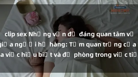 clip sex Những vấn đề đáng quan tâm về quan hệ tình dục giữa người họ hàng: Tầm quan trọng của việc hiểu biết và đề phòng trong việc tiếp xúc trong gia đình.