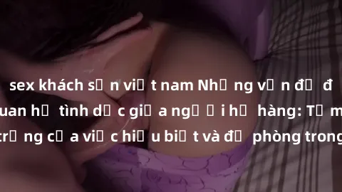 sex khách sạn việt nam Những vấn đề đáng quan tâm về quan hệ tình dục giữa người họ hàng: Tầm quan trọng của việc hiểu biết và đề phòng trong việc tiếp xúc trong gia đình.