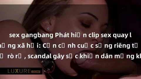 sex gangbang Phát hiện clip sex quay lén hot nhất trên mạng xã hội: Cận cảnh cuộc sống riêng tư bị rò rỉ, scandal gây sốc khiến dân mạng không khỏi bàng hoàng
