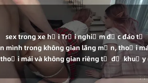 sex trong xe hơi Trải nghiệm độc đáo tại sex nhà nghỉ: ẩn mình trong không gian lãng mạn, thoải mái và không gian riêng tư để khuấy động tình ái.