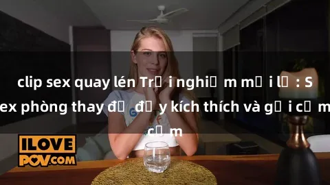 clip sex quay lén Trải nghiệm mới lạ: Sex phòng thay đồ đầy kích thích và gợi cảm