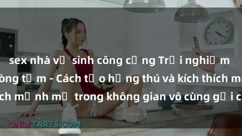 sex nhà vệ sinh công cộng Trải nghiệm mới lạ với sex phòng tắm - Cách tạo hứng thú và kích thích mạnh mẽ trong không gian vô cùng gợi cảm và lãng mạn