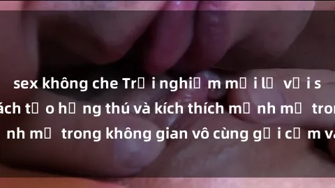 sex không che Trải nghiệm mới lạ với sex phòng tắm - Cách tạo hứng thú và kích thích mạnh mẽ trong không gian vô cùng gợi cảm và lãng mạn
