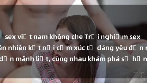 sex việt nam không che Trải nghiệm sex ngoài trời: Khi thiên nhiên kết nối cảm xúc từ đáng yêu đến mãnh liệt, cùng nhau khám phá sự hứng khởi và thú vị.
