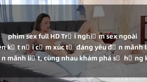 phim sex full HD Trải nghiệm sex ngoài trời: Khi thiên nhiên kết nối cảm xúc từ đáng yêu đến mãnh liệt, cùng nhau khám phá sự hứng khởi và thú vị.