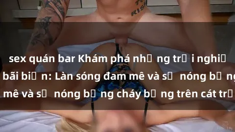 sex quán bar Khám phá những trải nghiệm độc đáo tại sex bãi biển: Làn sóng đam mê và sự nóng bỏng cháy bỏng trên cát trắng