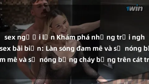 sex người lớn Khám phá những trải nghiệm độc đáo tại sex bãi biển: Làn sóng đam mê và sự nóng bỏng cháy bỏng trên cát trắng