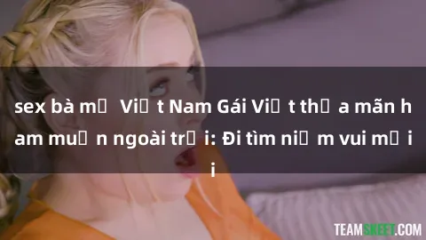 sex bà mẹ Việt Nam Gái Việt thỏa mãn ham muốn ngoài trời: Đi tìm niềm vui mới