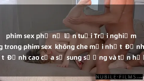 phim sex phụ nữ lớn tuổi Trải nghiệm cực kỳ nóng bỏng trong phim sex  không che mới nhất  Đỉnh cao của sự sung sướng và tận hưởng chân thật