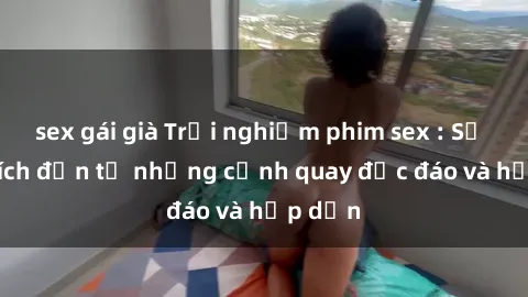 sex gái già Trải nghiệm phim sex : Sự kích thích đến từ những cảnh quay độc đáo và hấp dẫn