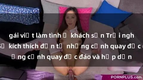 gái việt làm tình ở khách sạn Trải nghiệm phim sex : Sự kích thích đến từ những cảnh quay độc đáo và hấp dẫn