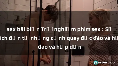 sex bãi biển Trải nghiệm phim sex : Sự kích thích đến từ những cảnh quay độc đáo và hấp dẫn