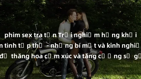 phim sex tra tấn Trải nghiệm hứng khởi cùng với việc làm tình tập thể - những bí mật và kinh nghiệm để thăng hoa cảm xúc và tăng cường sự gắn kết trong mối quan hệ