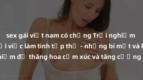 sex gái việt nam có chồng Trải nghiệm hứng khởi cùng với việc làm tình tập thể - những bí mật và kinh nghiệm để thăng hoa cảm xúc và tăng cường sự gắn kết trong mối quan hệ