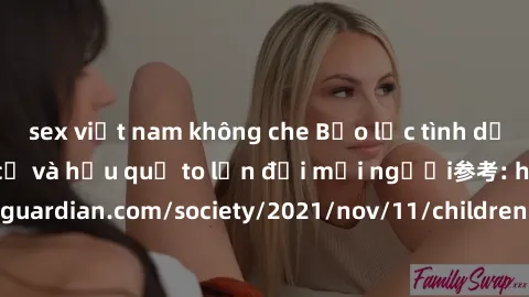 sex việt nam không che Bạo lực tình dục trong nhóm: nguy cơ và hậu quả to lớn đối mọi người参考: https://www.theguardian.com/society/2021/nov/11/children-as-young-as-four-are-being-sexually-abused-by-gr