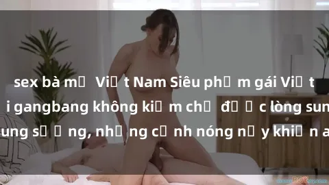 sex bà mẹ Việt Nam Siêu phẩm gái Việt tham gia trong buổi gangbang không kiềm chế được lòng sung sướng, những cảnh nóng nảy khiến ai cũng phải mãn nhãn