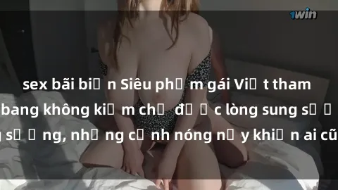 sex bãi biển Siêu phẩm gái Việt tham gia trong buổi gangbang không kiềm chế được lòng sung sướng, những cảnh nóng nảy khiến ai cũng phải mãn nhãn
