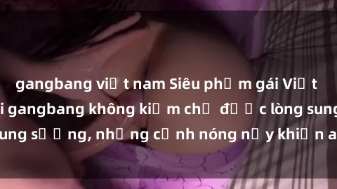 gangbang việt nam Siêu phẩm gái Việt tham gia trong buổi gangbang không kiềm chế được lòng sung sướng, những cảnh nóng nảy khiến ai cũng phải mãn nhãn