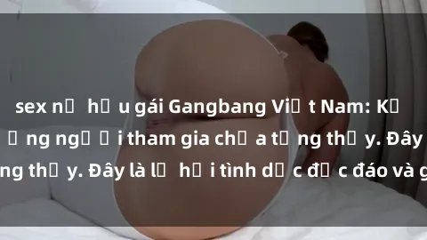 sex nữ hầu gái Gangbang Việt Nam: Kỷ lục mới với số lượng người tham gia chưa từng thấy. Đây là lễ hội tình dục độc đáo và gây sốc.