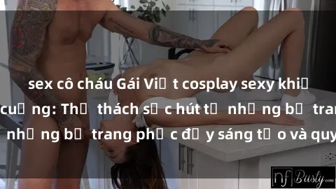sex cô cháu Gái Việt cosplay sexy khiến fan hâm mộ phát cuồng: Thử thách sức hút từ những bộ trang phục đầy sáng tạo và quyến rũ!