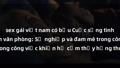 sex gái việt nam có bầu Cuộc sống tình dục của nhân viên văn phòng: Sự nghiệp và đam mê trong công việc khiến họ cảm thấy hứng thú với tình dục?
