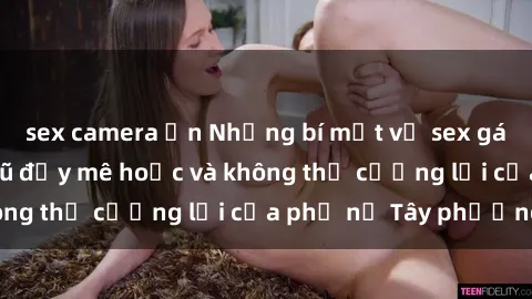 sex camera ẩn Những bí mật về sex gái Tây: Sự quyến rũ đầy mê hoặc và không thể cưỡng lại của phụ nữ Tây phương