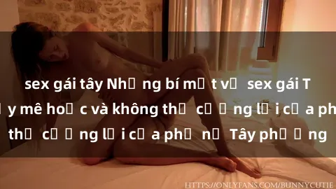 sex gái tây Những bí mật về sex gái Tây: Sự quyến rũ đầy mê hoặc và không thể cưỡng lại của phụ nữ Tây phương