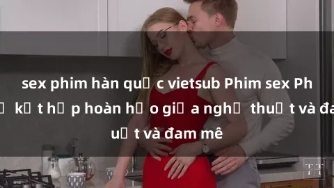 sex phim hàn quốc vietsub Phim sex Pháp - Sự kết hợp hoàn hảo giữa nghệ thuật và đam mê