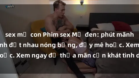 sex mẹ con Phim sex Mỹ đen: phút mãnh liệt với những cảnh địt nhau nóng bỏng, đầy mê hoặc. Xem ngay để thỏa mãn cơn khát tình dục của bạn!