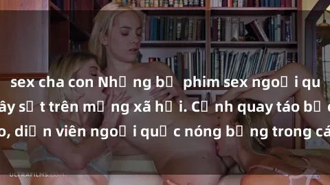 sex cha con Những bộ phim sex ngoại quốc nổi tiếng và gây sốt trên mạng xã hội. Cảnh quay táo bạo, diễn viên ngoại quốc nóng bỏng trong các tác phẩm đỉnh cao.